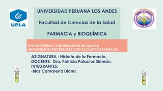 UNIVERSIDAD PERUANA LOS ANDES
Facultad de Ciencias de la Salud
FARMACIA y BIOQUÍMICA
FITO TERAPÉUTICA E INFORMACIÓN DE CALIDAD
UNIVERSIDADES PRECURSORAS CON FACULTAD DE FARMACIA
ASIGNATURA : Historia de la Farmacia.
DOCENTE: Dra. Patricia Palacios Simeón.
INTEGRANTES:
•Blas Camarena Diana.
 