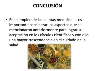 CONCLUSIÓN
• En el empleo de las plantas medicinales es
importante considerar los aspectos que se
mencionaron anteriormente para lograr su
aceptación en los círculos científicos y con ello
una mayor trascendencia en el cuidado de la
salud.
 