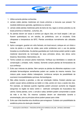 1. Utilize somente plantas conhecidas
2. Jamais colete plantas medicinais em locais próximos a lavouras que possam Ter
recebido defensivos agrícolas, agrotóxicos ou venenos
3. Jamais colete plantas medicinais perto da beira de rios, lagos e arroios poluídos ou de
locais próximos a indústrias , curtumes, etc.
4. As plantas devem ser secas à sombra por alguns dias, em local arejado ( até que
ficarem quebradiços) ou em estufas, de preferência, com ar circulante. Evite
ultrapassar a temperatura de 60ºC. Plantas aromáticas normalmente são utilizadas
frescas
5. Após a secagem, guardar em vidro fechado, em local escuro; coloque em um rótulo o
nome da planta e a data da coleta, para evitar problemas com o uso de plantas
trocadas ou envelhecidas. As plantas guardadas por muito tempo podem perder a ação
medicinal decorrente da iluminação de seus princípios ativos, tais ativos como
terpenos, flavonóides, heterosídeos, etc.
6. Tenha cuidado ao comprar planta medicinais. Verifique sua identidade e o estado de
conservação ( umidade, mofo, insetos). Somente compre plantas de fornecedores de
sua confiança.
7. Evite usar misturas de plantas. Nem sempre as plantas de diferentes espécies e com
atividade farmacológicas semelhantes podem ser usadas da mesma maneira. Sua
mistura pode causar efeitos indesejáveis. Lembre-se sempre da possibilidade de
ocorrerem incompatibilidades químicas, farmacológicas.
8. Não utilize durante a gravidez, a não ser orientação médica. Existem plantas que
podem causar sérios problemas ao bebê e à mãe, pondo em risco a saúde dos dois.
Por exemplo, as babosas quando ingeridas podem provocar aumento da irrigação
sanguínea na região do baixo ventre e estimular contrações da musculatura lisa
uterina. Outras plantas, como a arruda e salsa, também podem comprometer a saúde
da mãe e do feto. Os mesmos cuidados devem ser observados durante a
amamentação, pois os princípios ativos podem passar para o leite
9. Evite usar chás laxantes e/ou diuréticos para emagrecer. Cuidado com possibilidade da
existência prévia de obstrução intestinal
EDUCAÇÃO A DISTÂNCIA: PARCERIA ENTRE SITE FARMÁCIA ON-LINE, CRF/MS E SINFARMS
29
 