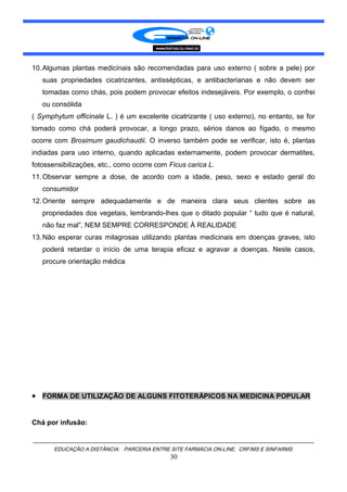 10.Algumas plantas medicinais são recomendadas para uso externo ( sobre a pele) por
suas propriedades cicatrizantes, antissépticas, e antibacterianas e não devem ser
tomadas como chás, pois podem provocar efeitos indesejáveis. Por exemplo, o confrei
ou consólida
( Symphytum officinale L. ) é um excelente cicatrizante ( uso externo), no entanto, se for
tomado como chá poderá provocar, a longo prazo, sérios danos ao fígado, o mesmo
ocorre com Brosimum gaudichaudii. O inverso também pode se verificar, isto é, plantas
indiadas para uso interno, quando aplicadas externamente, podem provocar dermatites,
fotossensibilizações, etc., como ocorre com Ficus carica L.
11.Observar sempre a dose, de acordo com a idade, peso, sexo e estado geral do
consumidor
12.Oriente sempre adequadamente e de maneira clara seus clientes sobre as
propriedades dos vegetais, lembrando-lhes que o ditado popular “ tudo que é natural,
não faz mal”, NEM SEMPRE CORRESPONDE À REALIDADE
13.Não esperar curas milagrosas utilizando plantas medicinais em doenças graves, isto
poderá retardar o início de uma terapia eficaz e agravar a doenças. Neste casos,
procure orientação médica
• FORMA DE UTILIZAÇÃO DE ALGUNS FITOTERÁPICOS NA MEDICINA POPULAR
Chá por infusão:
EDUCAÇÃO A DISTÂNCIA: PARCERIA ENTRE SITE FARMÁCIA ON-LINE, CRF/MS E SINFARMS
30
 
