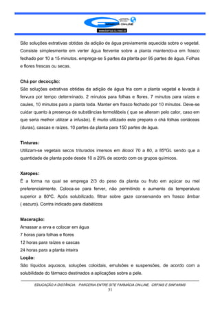 São soluções extrativas obtidas da adição de água previamente aquecida sobre o vegetal.
Consiste simplesmente em verter água fervente sobre a planta mantendo-a em frasco
fechado por 10 a 15 minutos. emprega-se 5 partes da planta por 95 partes de água. Folhas
e flores frescas ou secas.
Chá por decocção:
São soluções extrativas obtidas da adição de água fria com a planta vegetal e levada à
fervura por tempo determinado. 2 minutos para folhas e flores, 7 minutos para raízes e
caules, 10 minutos para a planta toda. Manter em frasco fechado por 10 minutos. Deve-se
cuidar quanto à presença de substâncias termolábeis ( que se alteram pelo calor, caso em
que seria melhor utilizar a infusão). É muito utilizado este prepara o chá folhas coriáceas
(duras), cascas e raízes. 10 partes da planta para 150 partes de água.
Tinturas:
Utilizam-se vegetais secos triturados imersos em álcool 70 a 80, a 85ºGL sendo que a
quantidade de planta pode desde 10 a 20% de acordo com os grupos químicos.
Xaropes:
É a forma na qual se emprega 2/3 do peso da planta ou fruto em açúcar ou mel
preferencialmente. Coloca-se para ferver, não permitindo o aumento da temperatura
superior a 80ºC. Após solubilizado, filtrar sobre gaze conservando em frasco âmbar
( escuro). Contra indicado para diabéticos
Maceração:
Amassar a erva e colocar em água
7 horas para folhas e flores
12 horas para raízes e cascas
24 horas para a planta inteira
Loção:
São líquidos aquosos, soluções coloidais, emulsões e suspensões, de acordo com a
solubilidade do fármaco destinados a aplicações sobre a pele.
EDUCAÇÃO A DISTÂNCIA: PARCERIA ENTRE SITE FARMÁCIA ON-LINE, CRF/MS E SINFARMS
31
 