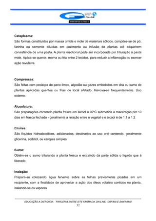 Cataplasma:
São formas constituídas por massa úmida e mole de materiais sólidos. compões-se de pó,
farinha ou semente diluídas em cozimento ou infusão de plantas até adquirirem
consistência de uma pasta. A planta medicinal pode ser incorporada por trituração à pasta
mole. Aplica-se quente, morna ou fria entre 2 tecidos, para reduzir a inflamação ou exercer
ação revulsiva.
Compressas:
São feitas com pedaços de pano limpo, algodão ou gazes embebidos em chá ou sumo de
plantas aplicadas quentes ou frias no local afetado. Renova-se frequentemente. Uso
externo.
Alcoolatura:
São preparações contendo planta fresca em álcool a 92ºC submetida a maceração por 10
dias em frasco fechado - geralmente a relação entre o vegetal e o álcool é de 1:1 a 1:2
Elixires:
São líquidos hidroalcoólicos, adicionados, destinados ao uso oral contendo, geralmente
glicerina, sorbitol, ou xaropes simples
Sumo:
Obtém-se o sumo triturando a planta fresca e extraindo da parte sólida o líquido que é
liberado
Inalação:
Prepara-se colocando água fervente sobre as folhas previamente picadas em um
recipiente, com a finalidade de aproveitar a ação dos óleos voláteis contidos na planta,
inalando-se os vapores
EDUCAÇÃO A DISTÂNCIA: PARCERIA ENTRE SITE FARMÁCIA ON-LINE, CRF/MS E SINFARMS
32
 