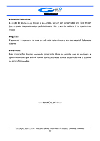 Pós-medicamentosos:
É obtido da planta seca, trituras e peneirada. Devem ser conservados em vidro âmbar
(escuro) com tampa de cortiça preferivelmente. Seu prazo de validade é de apenas três
meses
Unguento:
Prepara-se com o sumo de erva ou chá mais forte misturado em óleo vegetal. Aplicação
externa
Linimentos:
São preparações líquidas contendo geralmente óleos ou álcoois, que se destinam à
aplicação cutânea por fricção. Podem ser incorporadas plantas específicas com o objetivo
de serem friccionadas.
------ FIM MÓDULO II -----
EDUCAÇÃO A DISTÂNCIA: PARCERIA ENTRE SITE FARMÁCIA ON-LINE, CRF/MS E SINFARMS
33
 