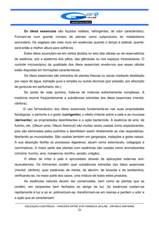 Os óleos essenciais são líquidos voláteis, refringentes, de odor característico.
Formam-se num grande número de plantas como subprodutos do metabolismo
secundário. Os vegetais são mais ricos em essências quando o tempo é estável, quente:
será então a melhor altura para colhê-los.
Estes óleos acumulam-se em certos tecidos no seio das células ou de reservatórios
de essência, sob a epiderme dos pêlos, das glândulas ou nos espaços intracelulares. O
controle microscópico da qualidade dos óleos essenciais revela-nos que essas células
estão dispostas em formações características.
Os óleos essenciais são extraídos de plantas frescas ou secas mediante destilação
por vapor de água, extração pura e simples ou outras técnicas (por pressão, por absorção
de gorduras em perfumaria, etc.)
Do ponto de vista químico, trata-se de misturas extremamente complexas. A
medicina recorre freqüentemente a substâncias extraídas dos óleos essenciais (mentol,
cânfora).
O uso farmacêutico dos óleos essenciais fundamenta-se nas suas propriedades
fisiológicas: o perfume e o gosto (corrigentia); o efeito irritante sobre a pele e as mucosas
(derivantia); as propriedades desinfetantes e a ação bactericida. A essência de anis, de
funcho, etc. (Oleum anisi, Oleum foeniculi) são muitas vezes usadas como expectorantes,
pois são eliminadas pelos pulmões e desinfetam assim diretamente as vias respiratórias,
libertando as mucosidades. São usadas também em gargarejos, inalações e gotas nasais.
A sua absorção facilita os processos digestivos; atuam como estomacais, colagogos e
carminativos. A maior parte das plantas com essências são usadas como aromatizantes
(chicória, funcho, anis, manjerona, tomilho, serpão, orégão).
O efeito de irritar a pele é aproveitado através de aplicações externas anti-
reumatismais. Os linimentos contêm quer substâncias extraídas dos óleos essenciais
(mentol, cânfora), quer essências de menta, de alecrim, de lavanda e de terebentina,
verificando-se, na maior parte dos casos, uma mistura de todos estes produtos.
As essências naturais devem ser conservadas, bem como as plantas que as
contêm, em recipientes bem fechados ao abrigo da luz. As essências oxidam-se
rapidamente à luz e ao ar, polimerizam-se, transformam-se em resinas e perdem o odor e
a ação que as caracterizam.
EDUCAÇÃO A DISTÂNCIA: PARCERIA ENTRE SITE FARMÁCIA ON-LINE, CRF/MS E SINFARMS
26
 