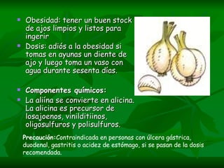 Obesidad: tener un buen stock de ajos limpios y listos para ingerir Dosis: adiós a la obesidad si tomas en ayunas un diente de ajo y luego toma un vaso con agua durante sesenta días. Componentes químicos: La aliína se convierte en alicina. La alicina es precursor de losajoenos, vinilditiinos, oligosulfuros y polisulfuros.     Precaución: Contraindicada en personas con úlcera gástrica, duodenal, gastritis o acidez de estómago, si se pasan de la dosis recomendada. 