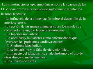 Las investigaciones epidemiológicas sobre las causas de las ECV comenzaron a principios de siglo pasado y entre los factores tenemos: -La influencia de la alimentación sobre el desarrollo de la arteriosclerosis.. - La acción de las grasas animales sobre los niveles de colesterol en sangre o hipercolesteronemia. - La hipertensión arterial. - La obesidad y la diabetes como enfermedades que favorecen los problemas cardiovasculares. - El Síndrome Métabólico. - El sedentarismo y la falta de ejercicio físico. - El impacto del tabaquismo, el alcoholismo y el uso de otras drogas o medicamentos. - Los niveles de estrés.  