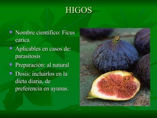 HIGOS Nombre científico: Ficus carica Aplicables en casos de: parasitosis Preparación: al natural Dosis: incluirlos en la dieta diaria, de preferencia en ayunas. 