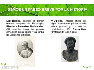 Page 11
DEMOS UN PASEO BREVE POR LA HISTORIA
 Diocles, medico griego del
siglo IV escribe el primer tratado
sobre plantas y sus efectos
medicinales: El Rhizomikon
(Tratados de las Raíces)
Dioscórides, escribe el primer
tratado completo de Fitoterapia:
Plantas y Remedios Medicinales.
Allí describe todas las plantas
conocidas de su época y su forma
de uso como remedios.
 