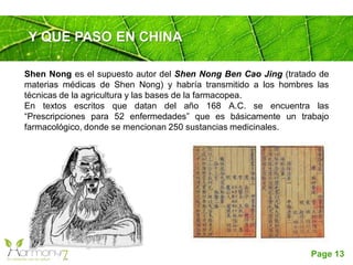 Page 13
Y QUE PASO EN CHINA
Shen Nong es el supuesto autor del Shen Nong Ben Cao Jing (tratado de
materias médicas de Shen Nong) y habría transmitido a los hombres las
técnicas de la agricultura y las bases de la farmacopea.
En textos escritos que datan del año 168 A.C. se encuentra las
“Prescripciones para 52 enfermedades” que es básicamente un trabajo
farmacológico, donde se mencionan 250 sustancias medicinales.
 