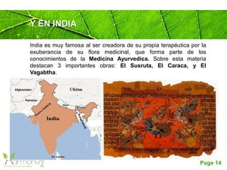 Page 14
Y EN INDIA
India es muy famosa al ser creadora de su propia terapéutica por la
exuberancia de su flora medicinal, que forma parte de los
conocimientos de la Medicina Ayurvedica. Sobre esta materia
destacan 3 importantes obras: El Susruta, El Caraca, y El
Vagabtha.
 