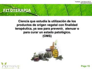 Page 15
FITOTERAPIA
Ciencia que estudia la utilización de los
productos de origen vegetal con finalidad
terapéutica, ya sea para prevenir, atenuar o
para curar un estado patológico.
(OMS)
Facilitador: José Ramón Ortiz A.
Naturópata-Homeópata
 
