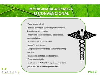 Page 27
• Tiene status oficial.
• Basada en drogas químicas (Farmacéutica).
•Paradigma reduccionista.
• Impersonal (especialidades, estadísticas,
generalidades).
• Enfocada en la enfermedad.
• “Ataca” los síntomas.
• Diagnostico especializado (Resonancia Mag
néctica).
• Ideal en los estados agudos (crisis).
• Tratamiento rápido.
• Inicia el uso de la Fitoterapia y Aromatera-
pia como recurso complementario.
MEDICINA ACADEMICA
O CONVENCIONAL
 