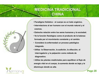 Page 28
MEDICINA TRADICIONAL
CHINA
• Paradigma Holístico : el cuerpo es un todo orgánico.
• Interrelaciona al ser humano con el mundo natural y el
cosmos.
• Estrecha relación entre los seres humanos y la sociedad.
• Ve la función fisiológica como el producto de la balanza
formada por el movimiento constante y el cambio.
• Considera la enfermedad un proceso patológico
integrado.
• Utiliza la Observación, la audición, la olfacción, el
interrogatorio y la palpación como método de
diagnostico.
• Utiliza las plantas medicinales para equilibrar el flujo de
energía vital en el cuerpo, la aumenta donde es baja y la
disminuye donde es alta.
 