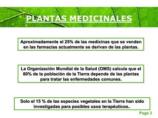 Page 3
PLANTAS MEDICINALES
Solo el 15 % de las especies vegetales en la Tierra han sido
investigadas para posibles usos terapéuticos..
Aproximadamente el 25% de las medicinas que se venden
en las farmacias actualmente se derivan de las plantas.
La Organización Mundial de la Salud (OMS) calcula que el
80% de la población de la Tierra depende de las plantas
para tratar las enfermedades comunes.
 
