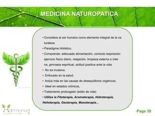 Page 30
MEDICINA NATUROPATICA
• Considera al ser humano como elemento integral de la na
turaleza.
• Paradigma Holístico.
• Comprende: adecuada alimentación, correcta respiración
ejercicio físico diario, relajación, limpieza externa e inter
na, gimnasia espiritual, actitud positiva ante la vida.
• No es invasiva.
• Enfocado en la salud.
• Actúa más en las causas de desequilibrios orgánicos.
• Ideal en estados crónicos,
• Tratamiento prolongado (estilo de vida)
• Utiliza la Fitoterapia, Aromaterapia, Hidroterapia,
Helioterapia, Geoterapia, Masoterapia...
 