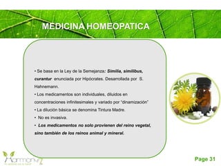 Page 31
MEDICINA HOMEOPATICA
• Se basa en la Ley de la Semejanza: Similia, similibus,
curantur enunciada por Hipócrates. Desarrollada por S.
Hahnemann.
• Los medicamentos son individuales, diluidos en
concentraciones infinitesimales y variado por “dinamización”
• La dilución básica se denomina Tintura Madre.
• No es invasiva.
• Los medicamentos no solo provienen del reino vegetal,
sino también de los reinos animal y mineral.
 