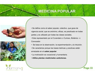 Page 33
MEDICINA POPULAR
• Se define como el saber popular, colectivo, que goza de
vigencia social, que es anónimo, eficaz, es practicado en todas
partes y es utilizado por todas las clases sociales.
• Esta representado por el Curandero o Curioso, Botánico o
Conocedor.
• Se basa en la observación, la experimentación y la intuición.
• Se caracteriza porque las bases teóricas y practicas están
enraizada en el saber popular.
• La motivación es vocacional y humanitaria.
• Utiliza plantas medicinales autóctonas.
 
