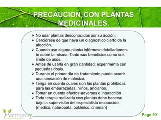 Page 50
PRECAUCION CON PLANTAS
MEDICINALES.
 No usar plantas desconocidas por su acción.
 Cerciórese de que haya un diagnostico cierto de la
afección.
 Cuando use alguna planta infórmese detalladamen-
te sobre la misma. Tanto sus beneficios como sus
limite de usos.
 Antes de usarla en gran cantidad, experimente con
pequeñas dosis.
 Durante el primer día de tratamiento puede ocurrir
una sensación de malestar.
 Tenga en cuenta cuales son las plantas prohibidas
para las embarazadas, niños, ancianos.
 Tomar en cuenta efectos adversos e interacción
 Toda terapia realizada con plantas debe hacerse
bajo la supervisión del especialista reconocido
(medico, naturopata, botánico, chaman)
 