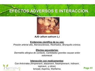 Page 51
EFECTOS ADVERSOS E INTERACCION.
AJO (allium sativum L.)
Evidencias científica de su uso:
Presión arterial alta, Ateroesclerosis, Resfriados, Bronquitis crónica.
Efectos secundarios:
Dermatitis alérgica de contacto, Cantidades grandes causan ardor
estomacal.
Interacción con medicamentos:
Con Antivirales (Amprenavir, atazanavir, fosamprenavir, indinavir,
iopinavir,, y otros).
Ionizad, Aspirina, Warfarina.
 