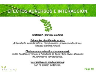 Page 59
EFECTOS ADVERSOS E INTERACCION.
MORINGA (Moringa oleifera)
Evidencias científica de su uso:
Antioxidante, antiinflamatoria, hipoglucemica, prevención de cáncer,
fortalece sistema inmune.
Efectos secundarios (los mas comunes):
Daños hepáticos y renales e hipertrofia de bazo y timo leves, alteración
de parámetros hematológicos.
Interacción con medicamentos:
Aun no existen evidencias.
 