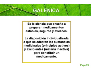 Page 79
Es la ciencia que enseña a
preparar medicamentos
estables, seguros y eficaces.
La disposición individualizada
a que se adaptan las sustancias
medicinales (principios activos)
y excipientes (materia inactiva)
para constituir un
medicamento.
GALENICA
 