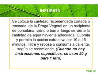Page 82
INFUSION
Se coloca la cantidad recomendada cortada o
troceada, de la Droga Vegetal en un recipiente
de porcelana, vidrio o barro luego se vierte la
cantidad de agua hirviente adecuada. Cúbrala
y permita la acción extractiva por 10 a 15
minutos. Filtre y repose o consúmala caliente,
según se recomiende. (Cuando no hay
instrucciones especificas, se usan 50 g
para 1 litro)
 