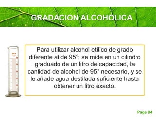 Page 84
GRADACION ALCOHOLICA
Para utilizar alcohol etílico de grado
diferente al de 95°: se mide en un cilindro
graduado de un litro de capacidad, la
cantidad de alcohol de 95° necesario, y se
le añade agua destilada suficiente hasta
obtener un litro exacto.
 