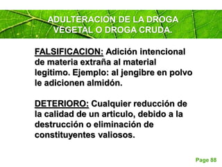Page 88
ADULTERACION DE LA DROGA
VEGETAL O DROGA CRUDA.
FALSIFICACION: Adición intencional
de materia extraña al material
legitimo. Ejemplo: al jengibre en polvo
le adicionen almidón.
DETERIORO: Cualquier reducción de
la calidad de un articulo, debido a la
destrucción o eliminación de
constituyentes valiosos.
 