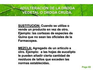 Page 89
ADULTERACION DE LA DROGA
VEGETAL O DROGA CRUDA.
SUSTITUCION: Cuando se utiliza o
vende un producto en vez de otro.
Ejemplo: las cortezas de especies de
Quina que no sean las oficiales de la
Farmacopea.
MEZCLA: Agregado de un articulo a
otro. Ejemplo: a las hojas de eucalipto
le pueden añadir cierta cantidad de
residuos de tallos que exceden las
normas establecidas.
 