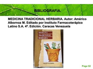 Page 92
BIBLIOGRAFIA.
MEDICINA TRADICIONAL HERBARIA. Autor: Américo
Albornoz M. Editado por Instituto Farmacoterápico
Latino S.A. 4ª. Edición. Caracas Venezuela
 