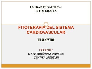 UNIDAD DIDACTICA:
FITOTERAPIA
FITOTERAPIA DEL SISTEMA
CARDIOVASCULAR
III SEMESTRE
DOCENTE:
Q.F.: HERNÁNDEZ OLIVERA;
CYNTHIA JAQUELIN
 