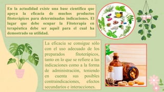 En la actualidad existe una base científica que
apoya la eficacia de muchos productos
fitoterápicos para determinadas indicaciones. El
lugar que debe ocupar la Fitoterapia en
terapéutica debe ser aquél para el cual ha
demostrado su utilidad.
La eficacia se consigue sólo
con el uso adecuado de los
preparados fitoterápicos,
tanto en lo que se refiere a las
indicaciones como a la forma
de administración, teniendo
en cuenta sus posibles
contraindicaciones, efectos
secundarios e interacciones.
 