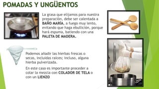 POMADAS Y UNGÜENTOS
La grasa que elijamos para nuestra
preparación, debe ser calentada a
BAÑO MARÍA, a fuego muy lento,
evitando que haga ebullición, porque
hará espuma, batiendo con una
PALETA DE MADERA.
Podemos añadir las hierbas frescas o
secas, incluidas raíces; incluso, alguna
hierba pulverizada.
En este caso es importante proceder a
colar la mezcla con COLADOR DE TELA o
con un LIENZO
 