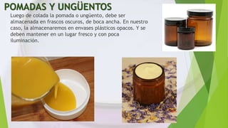 POMADAS Y UNGÜENTOS
Luego de colada la pomada o ungüento, debe ser
almacenada en frascos oscuros, de boca ancha. En nuestro
caso, la almacenaremos en envases plásticos opacos. Y se
deben mantener en un lugar fresco y con poca
iluminación.
 