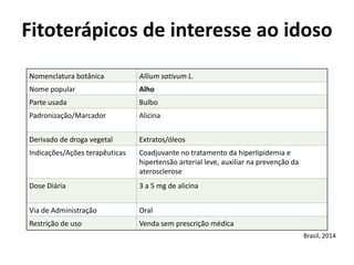 Nomenclatura	
  botânica	
   Allium	
  sativum	
  L.
Nome	
  popular	
   Alho
Parte	
  usada	
   Bulbo
Padronização/Marcador	
   Alicina
Derivado	
  de	
  droga	
  vegetal	
  	
   Extratos/óleos
Indicações/Ações	
  terapêuticas	
   Coadjuvante	
  no	
  tratamento	
  da	
  hiperlipidemia	
  e	
  
hipertensão	
  arterial	
  leve,	
  auxiliar	
  na	
  prevenção	
  da	
  
aterosclerose	
  
Dose	
  Diária	
   3	
  a	
  5	
  mg	
  de	
  alicina
Via	
  de	
  Administração	
   Oral
Restrição	
  de	
  uso	
   Venda	
  sem	
  prescrição	
  médica
Fitoterápicos	
  de	
  interesse	
  ao	
  idoso	
  
Brasil,	
  2014
 