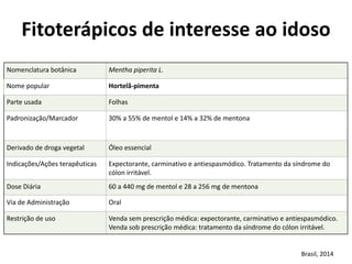 Nomenclatura	
  botânica	
   Mentha	
  piperita	
  L.
Nome	
  popular	
   Hortelã-­‐pimenta
Parte	
  usada	
   Folhas
Padronização/Marcador	
   30%	
  a	
  55%	
  de	
  mentol	
  e	
  14%	
  a	
  32%	
  de	
  mentona	
  
Derivado	
  de	
  droga	
  vegetal	
  	
   Óleo	
  essencial
Indicações/Ações	
  terapêuticas	
   Expectorante,	
  carminativo	
  e	
  antiespasmódico.	
  Tratamento	
  da	
  síndrome	
  do	
  
cólon	
  irritável.
Dose	
  Diária	
   60	
  a	
  440	
  mg	
  de	
  mentol	
  e	
  28	
  a	
  256	
  mg	
  de	
  mentona
Via	
  de	
  Administração	
   Oral
Restrição	
  de	
  uso	
   Venda	
  sem	
  prescrição	
  médica:	
  expectorante,	
  carminativo	
  e	
  antiespasmódico.	
  
Venda	
  sob	
  prescrição	
  médica:	
  tratamento	
  da	
  síndrome	
  do	
  cólon	
  irritável.
Fitoterápicos	
  de	
  interesse	
  ao	
  idoso	
  
Brasil,	
  2014
 
