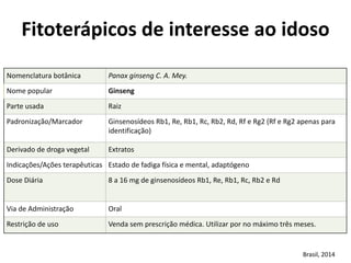 Nomenclatura	
  botânica	
   Panax	
  ginseng	
  C.	
  A.	
  Mey.
Nome	
  popular	
   Ginseng
Parte	
  usada	
   Raiz
Padronização/Marcador	
   Ginsenosídeos	
  Rb1,	
  Re,	
  Rb1,	
  Rc,	
  Rb2,	
  Rd,	
  Rf	
  e	
  Rg2	
  (Rf	
  e	
  Rg2	
  apenas	
  para	
  
identificação)
Derivado	
  de	
  droga	
  vegetal	
  	
   Extratos
Indicações/Ações	
  terapêuticas	
   Estado	
  de	
  fadiga	
  física	
  e	
  mental,	
  adaptógeno
Dose	
  Diária	
   8	
  a	
  16	
  mg	
  de	
  ginsenosídeos	
  Rb1,	
  Re,	
  Rb1,	
  Rc,	
  Rb2	
  e	
  Rd
Via	
  de	
  Administração	
   Oral
Restrição	
  de	
  uso	
   Venda	
  sem	
  prescrição	
  médica.	
  Utilizar	
  por	
  no	
  máximo	
  três	
  meses.
Fitoterápicos	
  de	
  interesse	
  ao	
  idoso	
  
Brasil,	
  2014
 