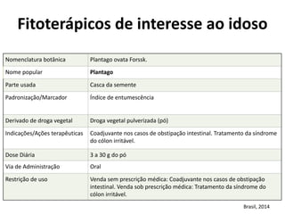 Nomenclatura	
  botânica	
   Plantago	
  ovata	
  Forssk.
Nome	
  popular	
   Plantago
Parte	
  usada	
   Casca	
  da	
  semente
Padronização/Marcador	
   Índice	
  de	
  entumescência
Derivado	
  de	
  droga	
  vegetal	
  	
   Droga	
  vegetal	
  pulverizada	
  (pó)
Indicações/Ações	
  terapêuticas	
   Coadjuvante	
  nos	
  casos	
  de	
  obstipação	
  intestinal.	
  Tratamento	
  da	
  síndrome	
  
do	
  cólon	
  irritável.
Dose	
  Diária	
   3	
  a	
  30	
  g	
  do	
  pó
Via	
  de	
  Administração	
   Oral
Restrição	
  de	
  uso	
   Venda	
  sem	
  prescrição	
  médica:	
  Coadjuvante	
  nos	
  casos	
  de	
  obstipação	
  
intestinal.	
  Venda	
  sob	
  prescrição	
  médica:	
  Tratamento	
  da	
  síndrome	
  do	
  
cólon	
  irritável.
Fitoterápicos	
  de	
  interesse	
  ao	
  idoso	
  
Brasil,	
  2014
 