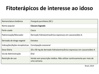 Nomenclatura	
  botânica	
   Frangula	
  purshiana	
  (DC.)
Nome	
  popular	
   Cáscara	
  Sagrada
Parte	
  usada	
   Casca
Padronização/Marcador	
   Derivado	
  hidroxiantracênico	
  expressos	
  em	
  cascarosídeo	
  A
Derivado	
  de	
  droga	
  vegetal	
  	
   Extratos
Indicações/Ações	
  terapêuticas	
   Constipação	
  ocasional
Dose	
  Diária	
   20	
  a	
  30	
  mg	
  de	
  derivado	
  hidroxiantracênico	
  expressos	
  em	
  cascarosídeo	
  A
Via	
  de	
  Administração	
   Oral
Restrição	
  de	
  uso	
   Venda	
  sem	
  prescrição	
  médica.	
  Não	
  utilizar	
  continuamente	
  por	
  mais	
  de	
  
uma	
  semana.
Fitoterápicos	
  de	
  interesse	
  ao	
  idoso	
  
Brasil,	
  2014
 