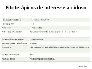 Nomenclatura	
  botânica	
   Senna	
  alexandrina	
  Mill.
Nome	
  popular	
   Sene
Parte	
  usada	
   Folhas	
  e	
  frutos
Padronização/Marcador	
   Derivados	
  hidroxiantracênicos	
  expressos	
  em	
  senosídeo	
  B	
  
Derivado	
  de	
  droga	
  vegetal	
  	
   Extratos/tintura
Indicações/Ações	
  terapêuticas	
   Laxativo
Dose	
  Diária	
   10	
  a	
  30	
  mg	
  de	
  derivados	
  hidroxiantracênicos	
  expressos	
  em	
  senosídeo	
  B	
  
Via	
  de	
  Administração	
   Oral
Restrição	
  de	
  uso	
   Venda	
  sem	
  prescrição	
  médica.
Fitoterápicos	
  de	
  interesse	
  ao	
  idoso	
  
Brasil,	
  2014
 