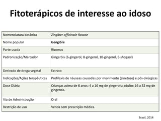 Nomenclatura	
  botânica	
   Zingiber	
  officinale	
  Roscoe
Nome	
  popular	
   Gengibre
Parte	
  usada	
   Rizomas
Padronização/Marcador	
   Gingeróis	
  (6-­‐gingerol,	
  8-­‐gingerol,	
  10-­‐gingerol,	
  6-­‐shogaol)
Derivado	
  de	
  droga	
  vegetal	
  	
   Extrato
Indicações/Ações	
  terapêuticas	
   Profilaxia	
  de	
  náuseas	
  causadas	
  por	
  movimento	
  (cinetose)	
  e	
  pós-­‐cirúrgicas
Dose	
  Diária	
   Crianças	
  acima	
  de	
  6	
  anos:	
  4	
  a	
  16	
  mg	
  de	
  gingerois;	
  adulto:	
  16	
  a	
  32	
  mg	
  de	
  
gingerois.
Via	
  de	
  Administração	
   Oral
Restrição	
  de	
  uso	
   Venda	
  sem	
  prescrição	
  médica.
Fitoterápicos	
  de	
  interesse	
  ao	
  idoso	
  
Brasil,	
  2014
 