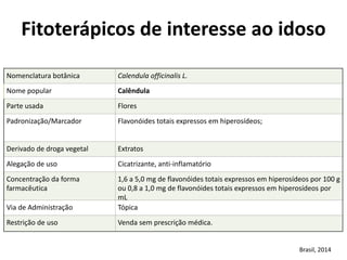 Nomenclatura	
  botânica	
   Calendula	
  officinalis	
  L.
Nome	
  popular	
   Calêndula
Parte	
  usada	
   Flores
Padronização/Marcador	
   Flavonóides	
  totais	
  expressos	
  em	
  hiperosídeos;
Derivado	
  de	
  droga	
  vegetal	
  	
   Extratos
Alegação	
  de	
  uso Cicatrizante,	
  anti-­‐inflamatório
Concentração	
  da	
  forma	
  
farmacêutica
1,6	
  a	
  5,0	
  mg	
  de	
  flavonóides	
  totais	
  expressos	
  em	
  hiperosídeos	
  por	
  100	
  g	
  
ou	
  0,8	
  a	
  1,0	
  mg	
  de	
  flavonóides	
  totais	
  expressos	
  em	
  hiperosídeos	
  por	
  
mL
Via	
  de	
  Administração	
   Tópica
Restrição	
  de	
  uso	
   Venda	
  sem	
  prescrição	
  médica.
Fitoterápicos	
  de	
  interesse	
  ao	
  idoso	
  
Brasil,	
  2014
 