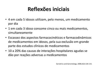 • 4	
  em	
  cada	
  5	
  idosos	
  utilizam,	
  pelo	
  menos,	
  um	
  medicamento	
  
por	
  dia	
  
• 1	
  em	
  cada	
  3	
  idoso	
  consome	
  cinco	
  ou	
  mais	
  medicamentos,	
  
simultaneamente	
  
• Escassez	
  dos	
  aspectos	
  farmacocinéticos	
  e	
  farmacodinâmicos	
  
de	
  medicamentos	
  em	
  idosos,	
  pela	
  sua	
  exclusão	
  em	
  grande	
  
parte	
  dos	
  estudos	
  clínicos	
  de	
  medicamentos	
  
• 10	
  a	
  20%	
  das	
  causas	
  de	
  interações	
  hospitalares	
  agudas	
  se	
  
dão	
  por	
  reações	
  adversas	
  a	
  medicamentos
Reflexões	
  iniciais
Geriatrics	
  and	
  Gerontology.	
  2008;3(2):126-­‐131.
 