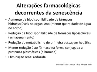 Alterações	
  farmacológicas	
  
decorrentes	
  da	
  senescência
• Aumento	
  da	
  biodisponibilidade	
  de	
  fármacos	
  
hidrossolúveis	
  no	
  organismo	
  (menor	
  quantidade	
  de	
  água	
  
no	
  corpo)	
  
• Redução	
  da	
  biodisponibilidade	
  de	
  fármacos	
  lipossolúveis	
  
(armazenamento)	
  
• Redução	
  do	
  metabolismo	
  de	
  primeira	
  passagem	
  hepática	
  
• Menor	
  redução	
  à	
  ao	
  fármaco	
  na	
  forma	
  conjugada	
  a	
  
proteínas	
  plasmáticas	
  (albumina)	
  
• Eliminação	
  renal	
  reduzida
Ciência	
  e	
  Saúde	
  Coletiva,	
  10(2):	
  309-­‐313,	
  2005
 