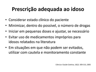 Prescrição	
  adequada	
  ao	
  idoso
• Considerar	
  estado	
  clínico	
  do	
  paciente	
  
• Minimizar,	
  dentro	
  do	
  possível,	
  o	
  número	
  de	
  drogas	
  
• Iniciar	
  em	
  pequenas	
  doses	
  e	
  ajustar,	
  se	
  necessário	
  
• Evitar	
  uso	
  de	
  medicamentos	
  impróprios	
  para	
  
idosos	
  relatados	
  na	
  literatura	
  
• Em	
  situações	
  em	
  que	
  não	
  podem	
  ser	
  evitados,	
  
utilizar	
  com	
  cautela	
  e	
  monitoramento	
  constante	
  
Ciência	
  e	
  Saúde	
  Coletiva,	
  10(2):	
  309-­‐313,	
  2005
 
