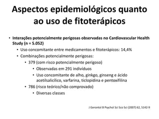 Aspectos	
  epidemiológicos	
  quanto	
  
ao	
  uso	
  de	
  fitoterápicos
• Interações	
  potencialmente	
  perigosas	
  observadas	
  no	
  Cardiovascular	
  Health	
  
Study	
  (n	
  =	
  5.052)	
  
• Uso	
  concomitante	
  entre	
  medicamentos	
  e	
  fitoterápicos:	
  14,4%	
  
• Combinações	
  potencialmente	
  perigosas:	
  	
  
• 379	
  (com	
  risco	
  potencialmente	
  perigoso)	
  
• Observadas	
  em	
  291	
  indivíduos	
  
• Uso	
  concomitante	
  de	
  alho,	
  ginkgo,	
  ginseng	
  e	
  ácido	
  
acetilsalicílico,	
  varfarina,	
  ticlopidina	
  e	
  pentoxifilina	
  
• 786	
  (risco	
  teórico/não	
  comprovado)	
  
• Diversas	
  classes
J	
  Gerontol	
  B	
  Psychol	
  Sci	
  Sco	
  Sci	
  (2007)	
  62,	
  S142-­‐9
 