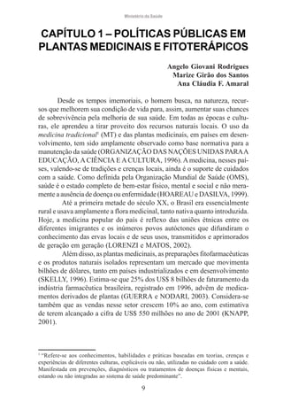 Ministério da Saúde

CAPÍTULO 1 – POLÍTICAS PÚBLICAS EM
PLANTAS MEDICINAIS E FITOTERÁPICOS
Angelo Giovani Rodrigues
Marize Girão dos Santos
Ana Cláudia F. Amaral
Desde os tempos imemoriais, o homem busca, na natureza, recursos que melhorem sua condição de vida para, assim, aumentar suas chances
de sobrevivência pela melhoria de sua saúde. Em todas as épocas e culturas, ele aprendeu a tirar proveito dos recursos naturais locais. O uso da
medicina tradicional1 (MT) e das plantas medicinais, em países em desenvolvimento, tem sido amplamente observado como base normativa para a
manutenção da saúde (ORGANIZAÇÃO DAS NAÇÕES UNIDAS PARA A
EDUCAÇÃO, A CIÊNCIA E A CULTURA, 1996). A medicina, nesses países, valendo-se de tradições e crenças locais, ainda é o suporte de cuidados
com a saúde. Como definida pela Organização Mundial de Saúde (OMS),
saúde é o estado completo de bem-estar físico, mental e social e não meramente a ausência de doença ou enfermidade (HOAREAU e DASILVA, 1999).
Até a primeira metade do século XX, o Brasil era essencialmente
rural e usava amplamente a flora medicinal, tanto nativa quanto introduzida.
Hoje, a medicina popular do país é reflexo das uniões étnicas entre os
diferentes imigrantes e os inúmeros povos autóctones que difundiram o
conhecimento das ervas locais e de seus usos, transmitidos e aprimorados
de geração em geração (LORENZI e MATOS, 2002).
Além disso, as plantas medicinais, as preparações fitofarmacêuticas
e os produtos naturais isolados representam um mercado que movimenta
bilhões de dólares, tanto em países industrializados e em desenvolvimento
(SKELLY, 1996). Estima-se que 25% dos US$ 8 bilhões de faturamento da
indústria farmacêutica brasileira, registrado em 1996, advêm de medicamentos derivados de plantas (GUERRA e NODARI, 2003). Considera-se
também que as vendas nesse setor crescem 10% ao ano, com estimativa
de terem alcançado a cifra de US$ 550 milhões no ano de 2001 (KNAPP,
2001).

1
“Refere-se aos conhecimentos, habilidades e práticas baseadas em teorias, crenças e
experiências de diferentes culturas, explicáveis ou não, utilizadas no cuidado com a saúde.
Manifestada em prevenções, diagnósticos ou tratamentos de doenças físicas e mentais,
estando ou não integradas ao sistema de saúde predominante”.

9

 