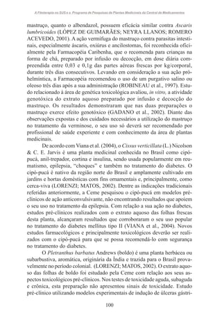 A Fitoterapia no SUS e o Programa de Pesquisas de Plantas Medicinais da Central de Medicamentos

mastruço, quanto o albendazol, possuem eficácia similar contra Ascaris
lumbricoides (LÓPEZ DE GUIMARÃES; NEYRA LLANOS; ROMERO
ACEVEDO, 2001). A ação vermífuga do mastruço contra parasitas intestinais, especialmente áscaris, oxiúrus e ancilostomas, foi reconhecida oficialmente pela Farmacopéia Caribenha, que o recomenda para crianças na
forma de chá, preparado por infusão ou decocção, em dose diária compreendida entre 0,03 e 0,1g das partes aéreas frescas por kg/corporal,
durante três dias consecutivos. Levando em consideração a sua ação próhelmíntica, a Farmacopéia recomendou o uso de um purgativo salino ou
oleoso três dias após a sua administração (ROBINEAU et al., 1997). Estudo relacionado à área de genética toxicológica avaliou, in vitro, a atividade
genotóxica do extrato aquoso preparado por infusão e decocção do
mastruço. Os resultados demonstraram que nas duas preparações o
mastruço exerce efeito genotóxico (GADANO et al., 2002). Diante das
observações expostas e dos cuidados necessários a utilização do mastruço
no tratamento da verminose, o seu uso só deverá ser recomendado por
profissional de saúde experiente e com conhecimento da área de plantas
medicinais.
De acordo com Viana et al. (2004), o Cissus verticillata (L.) Nicolson
& C. E. Jarvis é uma planta medicinal conhecida no Brasil como cipópucá, anil-trepador, cortina e insulina, sendo usada popularmente em reumatismo, epilepsia, “choques” e também no tratamento do diabetes. O
cipó-pucá é nativo da região norte do Brasil e amplamente cultivado em
jardins e hortas domésticas com fins ornamentais e, principalmente, como
cerca-viva (LORENZI; MATOS, 2002). Dentre as indicações tradicionais
referidas anteriormente, a Ceme pesquisou o cipó-pucá em modelos préclínicos de ação anticonvulsivante, não encontrando resultados que apoiem
o seu uso no tratamento da epilepsia. Com relação a sua ação no diabetes,
estudos pré-clínicos realizados com o extrato aquoso das folhas frescas
desta planta, alcançaram resultados que corroboraram o seu uso popular
no tratamento do diabetes mellitus tipo II (VIANA et al., 2004). Novos
estudos farmacológicos e principalmente toxicológicos deverão ser realizados com o cipó-pucá para que se possa recomendá-lo com segurança
no tratamento do diabetes.
O Pletranthus barbatus Andrews (boldo) é uma planta herbácea ou
subarbustiva, aromática, originária da Índia e trazida para o Brasil provavelmente no período colonial. (LORENZI; MATOS, 2002). O extrato aquoso das folhas de boldo foi estudado pela Ceme com relação aos seus aspectos toxicológicos pré-clínicos. Nos testes de toxicidade aguda, subaguda
e crônica, esta preparação não apresentou sinais de toxicidade. Estudo
pré-clínico utilizando modelos experimentais de indução de úlceras gástri100

 