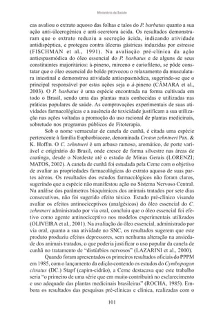 Ministério da Saúde

cas avaliou o extrato aquoso das folhas e talos do P. barbatus quanto a sua
ação anti-úlcerogênica e anti-secretora ácida. Os resultados demonstraram que o extrato reduziu a secreção ácida, indicando atividade
antidispéptica, e protegeu contra úlceras gástricas induzidas por estresse
(FISCHMAN et al., 1991). Na avaliação pré-clínica da ação
antiespasmódica do óleo essencial do P. barbatus e de alguns de seus
constituintes majoritários: á-pineno, mirceno e cariofileno, se pôde constatar que o óleo essencial do boldo provocou o relaxamento da musculatura intestinal e demonstrou atividade antiespasmódica, sugerindo-se que o
principal responsável por estas ações seja o á-pineno (CÂMARA et al.,
2003). O P. barbatus é uma espécie encontrada na forma cultivada em
todo o Brasil, sendo uma das plantas mais conhecidas e utilizadas nas
práticas populares de saúde. As comprovações experimentais de suas atividades farmacológicas e a ausência de toxicidade justificam a sua utilização nas ações voltadas a promoção do uso racional de plantas medicinais,
sobretudo nos programas públicos de Fitoterapia.
Sob o nome vernacular de canela de cunhã, é citada uma espécie
pertencente à família Euphorbiaceae, denominada Croton zehntneri Pax. &
K. Hoffm. O C. zehntneri é um arbuso ramoso, aromático, de porte variável e originário do Brasil, onde cresce de forma silvestre nas áreas de
caatinga, desde o Nordeste até o estado de Minas Gerais (LORENZI;
MATOS, 2002). A canela de cunhã foi estudada pela Ceme com o objetivo
de avaliar as propriedades farmacológicas do extrato aquoso de suas partes aéreas. Os resultados dos estudos farmacológicos não foram claros,
sugerindo que a espécie não manifestou ação no Sistema Nervoso Central.
Na análise dos parâmetros bioquímicos dos animais tratados por sete dias
consecutivos, não foi sugerido efeito tóxico. Estudo pré-clínico visando
avaliar os efeitos antinociceptivos (analgésicos) do óleo essencial do C.
zehntneri administrado por via oral, concluiu que o óleo essencial foi efetivo como agente antinociceptivo nos modelos experimentais utilizados
(OLIVEIRA et al., 2001). Na avaliação do óleo essencial, administrado por
via oral, quanto a sua atividade no SNC, os resultados sugerem que este
produto produziu efeitos depressores, sem nenhuma alteração na ansiedade dos animais tratados, o que poderia justificar o uso popular da canela de
cunhã no tratamento de “distúrbios nervosos” (LAZARINI et al., 2000).
Quando foram apresentados os primeiros resultados oficiais do PPPM
em 1985, com o lançamento da edição contendo os estudos do Cymbopogon
citratus (DC.) Stapf (capim-cidrão), a Ceme destacava que este trabalho
seria “o primeiro de uma série que em muito contribuirá no esclarecimento
e uso adequado das plantas medicinais brasileiras” (ROCHA, 1985). Embora os resultados das pesquisas pré-clínicas e clínica, realizadas com o
101

 