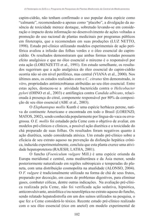 A Fitoterapia no SUS e o Programa de Pesquisas de Plantas Medicinais da Central de Medicamentos

capim-cidrão, não tenham confirmado o uso popular desta espécie como
“calmante”, recomendando-a apenas como “placebo”, a divulgação da ausência de toxicidade merece destaque, sobretudo levando-se em consideração o impacto desta informação no desenvolvimento de ações voltadas a
promoção do uso racional de plantas medicinais por programas públicos
em fitoterapia, que a recomendam em suas produções (LUZ NETTO,
1998). Estudo pré-clínico utilizando modelos experimentais de ação periférica avaliou a infusão das folhas verdes e o óleo essencial do capimcidrão. Os resultados demonstraram que ambas formas testadas possuem
efeito analgésico e que no óleo essencial o mirceno é o responsável por
esta ação (LORENZETTI et al., 1991). Em estudo semelhante, os resultados sugeriram que a ação analgésica do óleo essencial do capim-cidrão
ocorria não só em nível periférico, mas central (VIANA et al., 2000). Nos
últimos anos, os estudos realizados com o C. citratus têm demonstrado, in
vitro, propriedades antimicrobianas atribuídas ao seu óleo essencial. Entre
estas ações, destacou-se a atividade bactericida contra o Helicobacter
pylori (OHNO et al., 2003) e antifúngica contra Candida albicans, relacionada à presença do citral, componente responsável por 80% da composição de seu óleo essencial (ABE et al., 2003).
O Elephantopus mollis Kunth é uma espécie herbácea perene, nativa do continente Americano e encontrada em todo o Brasil (LORENZI;
MATOS, 2002), sendo conhecida popularmente por língua-de-vaca ou ervagrossa. O E. mollis foi estudado pela Ceme com o objetivo de avaliar, em
modelos pré-clínicos e clínicos, a possível ação diurética e a toxicidade do
chá preparado de suas folhas. Os resultados foram negativos quanto à
ação diurética, sendo considerada atóxica. Um estudo pré-clínico sobre a
eficácia de seu extrato aquoso na prevenção da disfunção hepática crônica, induzida experimentalmente, concluiu que esta planta exerce uma atividade hepatoprotetora (RAJESH; LATHA, 2001).
O funcho (Foeniculum vulgare Mill.) é uma espécie oriunda da
Europa meridional e central, zona mediterrânea e da Ásia menor, sendo
posteriormente naturalizado em regiões subtropicais e temperadas do planeta, com uma distribuição cosmopolita na atualidade (ALONSO, 2004).
O F. vulgare é tradicionalmente utilizado na forma de chá de seus frutos,
preparado por decocção, em casos de problemas digestivos, para eliminar
gases, combater cólicas, dentre outras indicações. Na avaliação pré-clínica realizada pela Ceme, não foi verificada ação sedativa, hipnótica,
anticonvulsivante, ansiolítica e/ou neuroléptica no extrato aquoso do funcho,
sendo relatado hepatodistrofia em um dos suínos utilizados na pesquisa, o
que fez a Ceme considerá-lo tóxico. Recente estudo pré-clínico realizado
com o seu óleo essencial (rico em anetol) em modelo experimental de
102

 